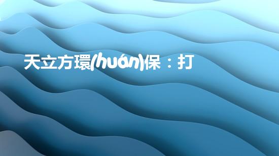 天立方環(huán)保：打造可持續(xù)城市生態(tài)，守護(hù)地球家園